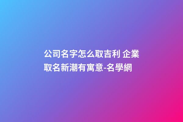 公司名字怎么取吉利 企業取名新潮有寓意-名學網-第1張-公司起名-玄機派